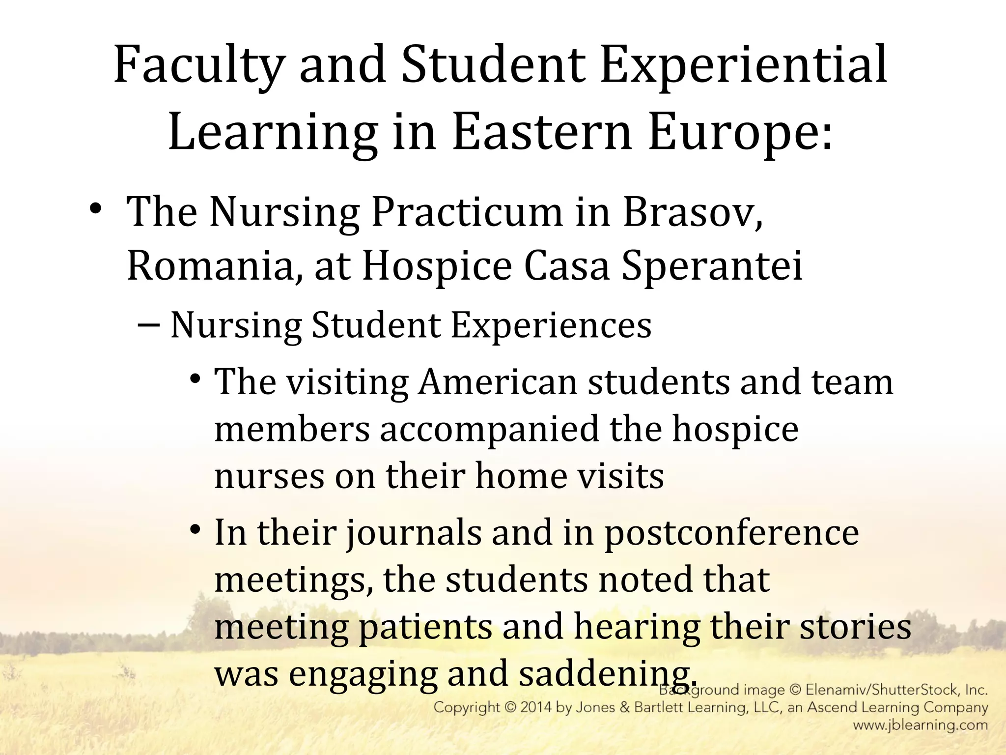 Faculty and Student Experiential
Learning in Eastern Europe:
• The Nursing Practicum in Brasov,
Romania, at Hospice Casa Sperantei
– Nursing Student Experiences
• The visiting American students and team
members accompanied the hospice
nurses on their home visits
• In their journals and in postconference
meetings, the students noted that
meeting patients and hearing their stories
was engaging and saddening.
 