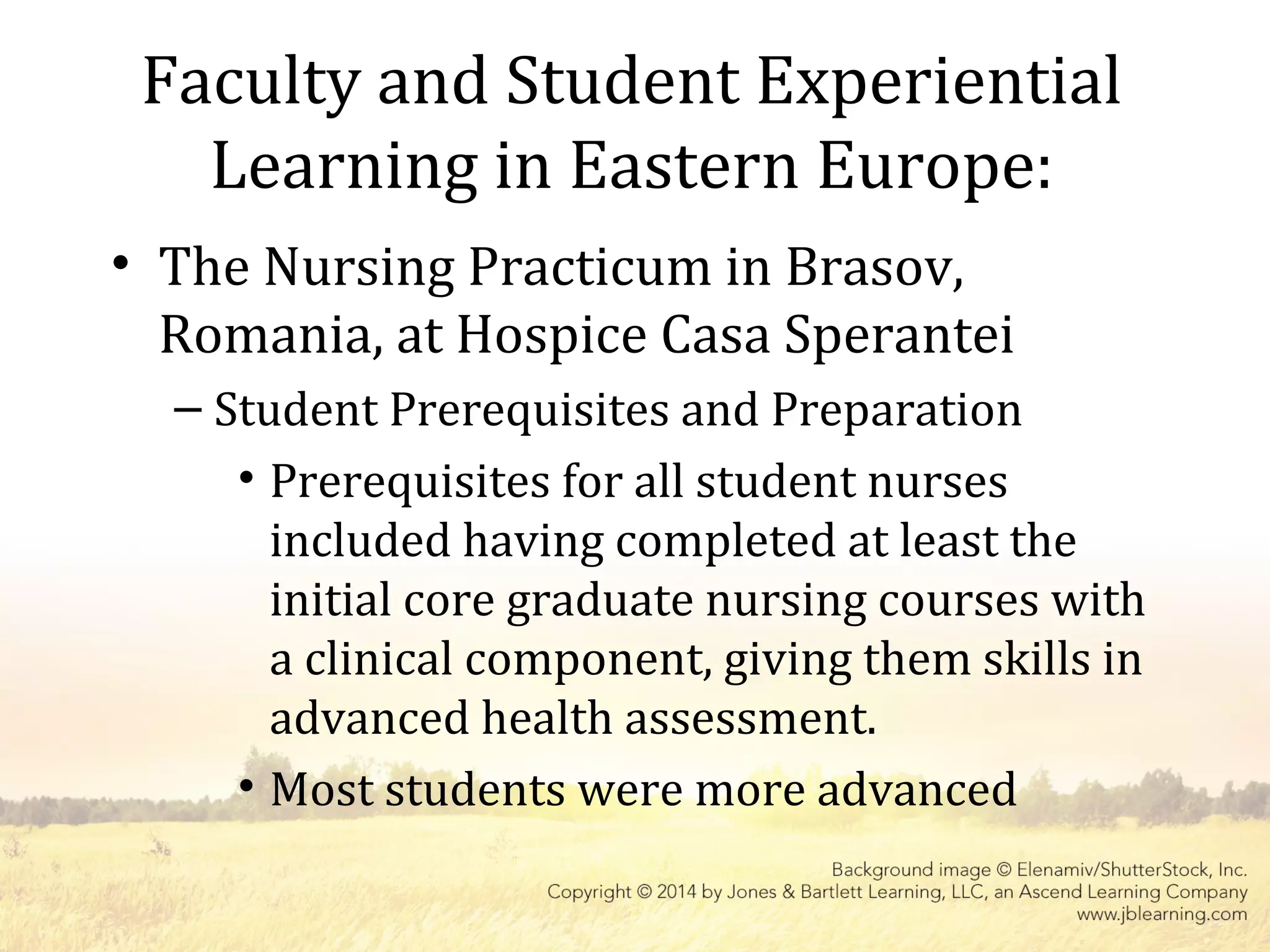 Faculty and Student Experiential
Learning in Eastern Europe:
• The Nursing Practicum in Brasov,
Romania, at Hospice Casa Sperantei
– Student Prerequisites and Preparation
• Prerequisites for all student nurses
included having completed at least the
initial core graduate nursing courses with
a clinical component, giving them skills in
advanced health assessment.
• Most students were more advanced
 
