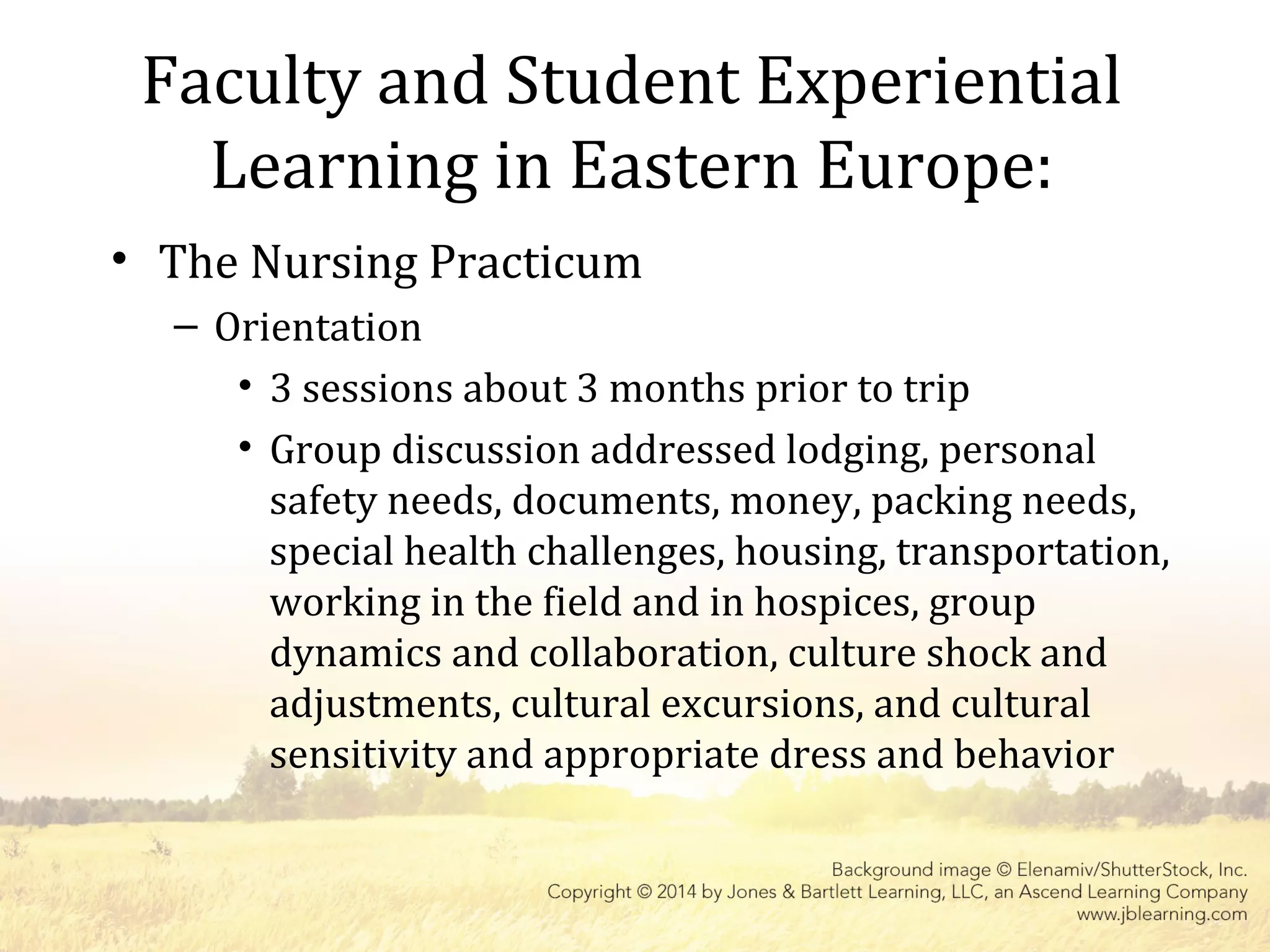 Faculty and Student Experiential
Learning in Eastern Europe:
• The Nursing Practicum
– Orientation
• 3 sessions about 3 months prior to trip
• Group discussion addressed lodging, personal
safety needs, documents, money, packing needs,
special health challenges, housing, transportation,
working in the field and in hospices, group
dynamics and collaboration, culture shock and
adjustments, cultural excursions, and cultural
sensitivity and appropriate dress and behavior
 