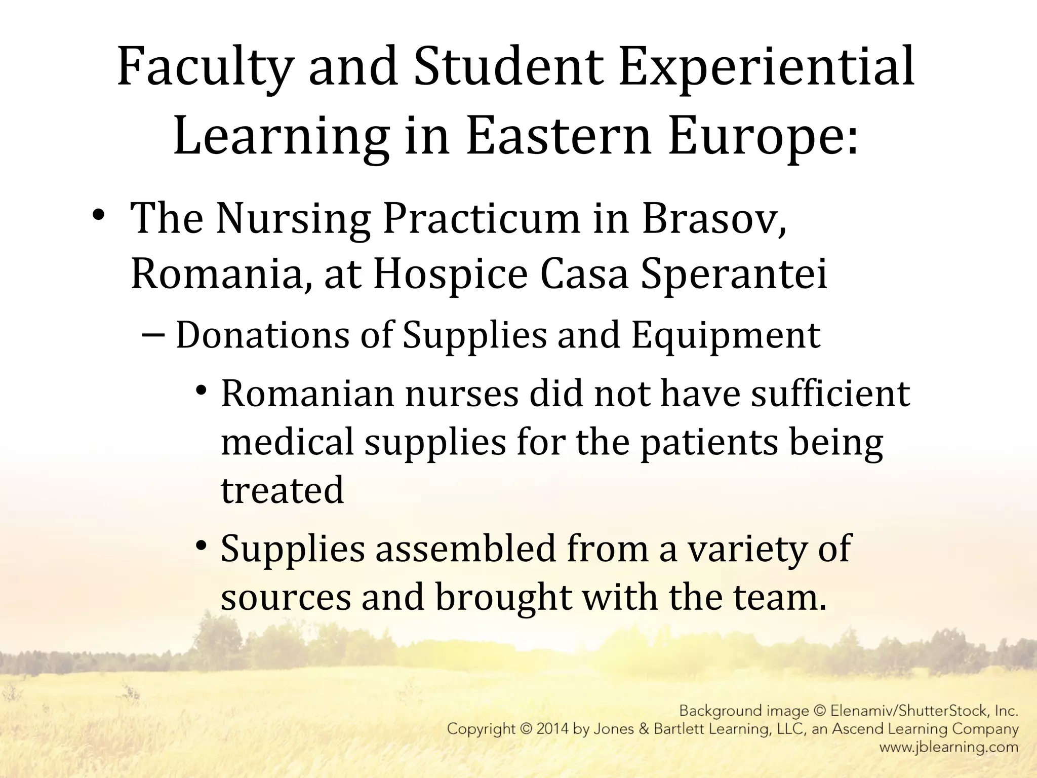 Faculty and Student Experiential
Learning in Eastern Europe:
• The Nursing Practicum in Brasov,
Romania, at Hospice Casa Sperantei
– Donations of Supplies and Equipment
• Romanian nurses did not have sufficient
medical supplies for the patients being
treated
• Supplies assembled from a variety of
sources and brought with the team.
 