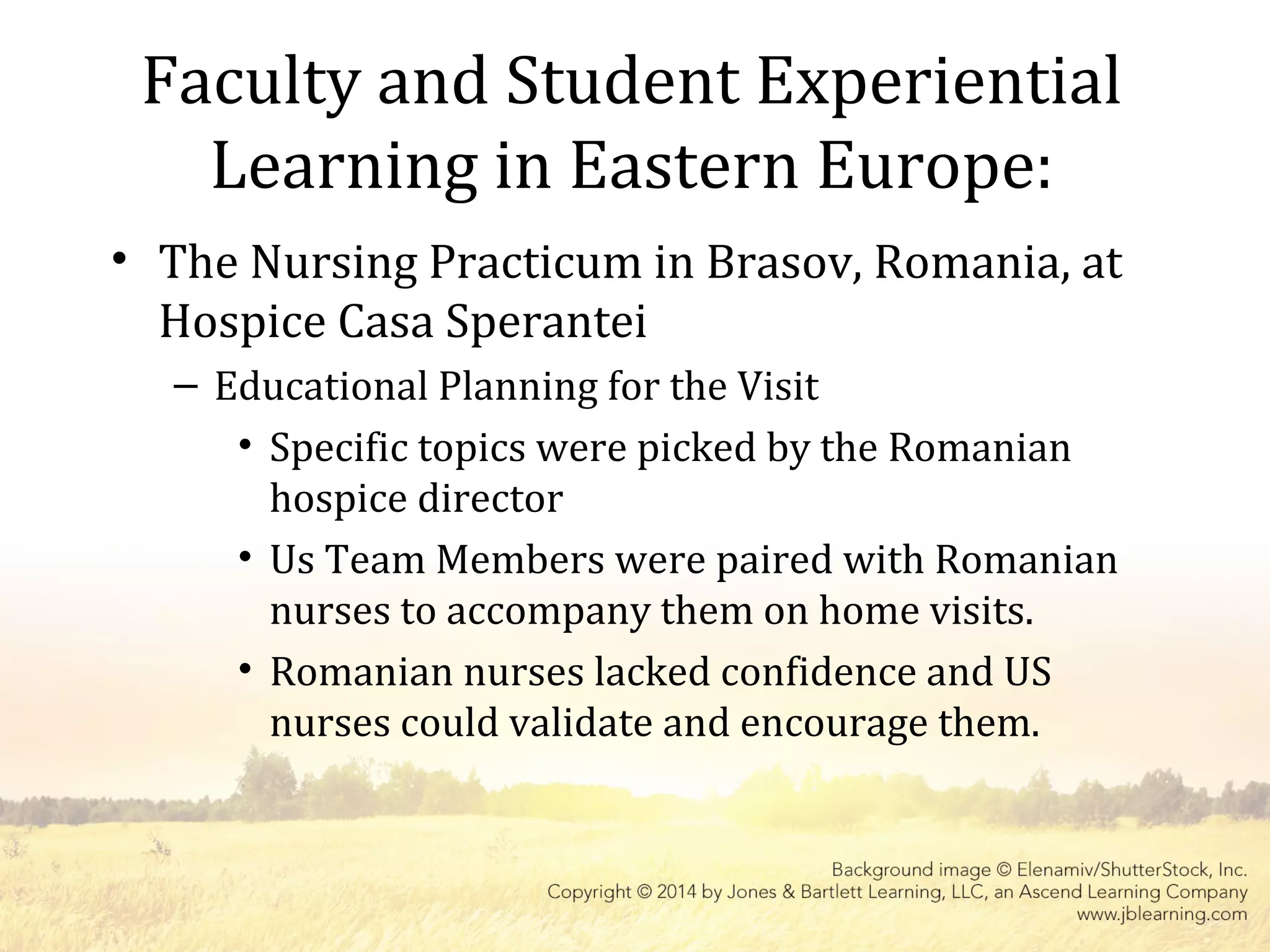 Faculty and Student Experiential
Learning in Eastern Europe:
• The Nursing Practicum in Brasov, Romania, at
Hospice Casa Sperantei
– Educational Planning for the Visit
• Specific topics were picked by the Romanian
hospice director
• Us Team Members were paired with Romanian
nurses to accompany them on home visits.
• Romanian nurses lacked confidence and US
nurses could validate and encourage them.
 