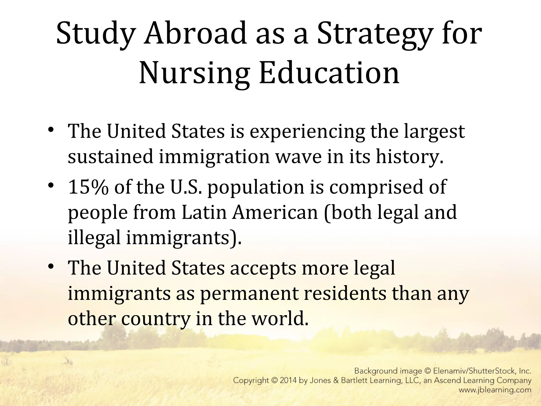 Study Abroad as a Strategy for
Nursing Education
• The United States is experiencing the largest
sustained immigration wave in its history.
• 15% of the U.S. population is comprised of
people from Latin American (both legal and
illegal immigrants).
• The United States accepts more legal
immigrants as permanent residents than any
other country in the world.
 