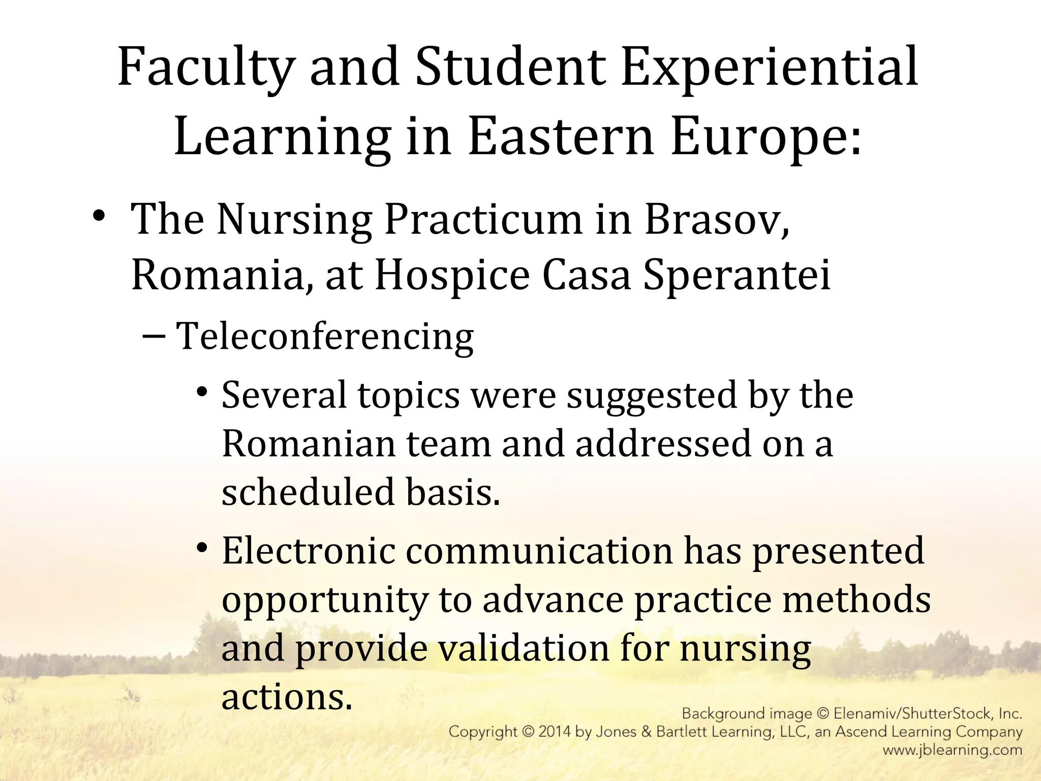 Faculty and Student Experiential
Learning in Eastern Europe:
• The Nursing Practicum in Brasov,
Romania, at Hospice Casa Sperantei
– Teleconferencing
• Several topics were suggested by the
Romanian team and addressed on a
scheduled basis.
• Electronic communication has presented
opportunity to advance practice methods
and provide validation for nursing
actions.
 
