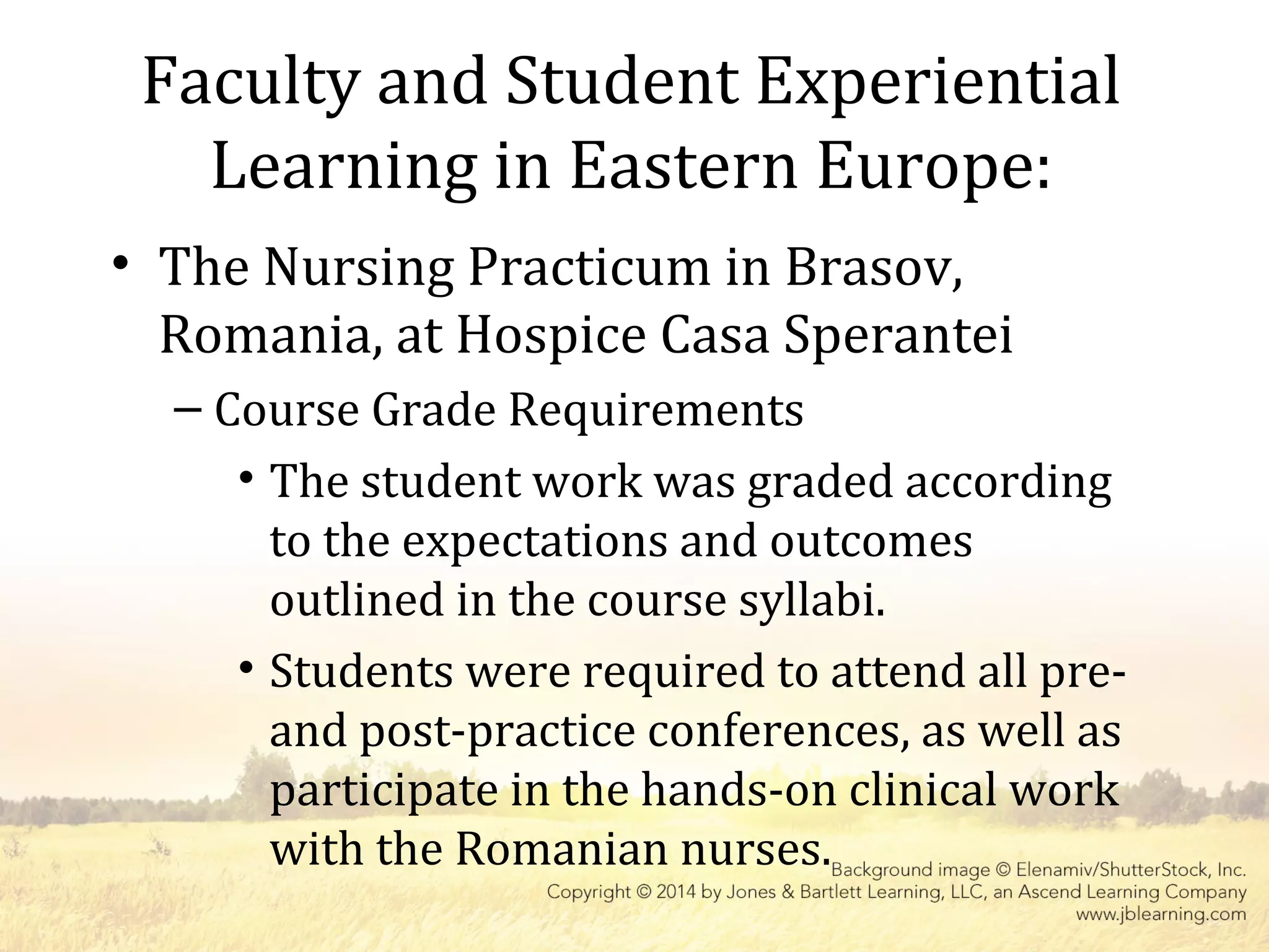 Faculty and Student Experiential
Learning in Eastern Europe:
• The Nursing Practicum in Brasov,
Romania, at Hospice Casa Sperantei
– Course Grade Requirements
• The student work was graded according
to the expectations and outcomes
outlined in the course syllabi.
• Students were required to attend all pre-
and post-practice conferences, as well as
participate in the hands-on clinical work
with the Romanian nurses.
 