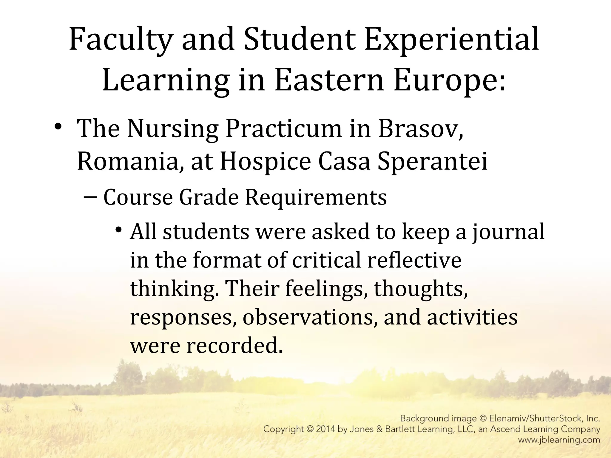Faculty and Student Experiential
Learning in Eastern Europe:
• The Nursing Practicum in Brasov,
Romania, at Hospice Casa Sperantei
– Course Grade Requirements
• All students were asked to keep a journal
in the format of critical reflective
thinking. Their feelings, thoughts,
responses, observations, and activities
were recorded.
 