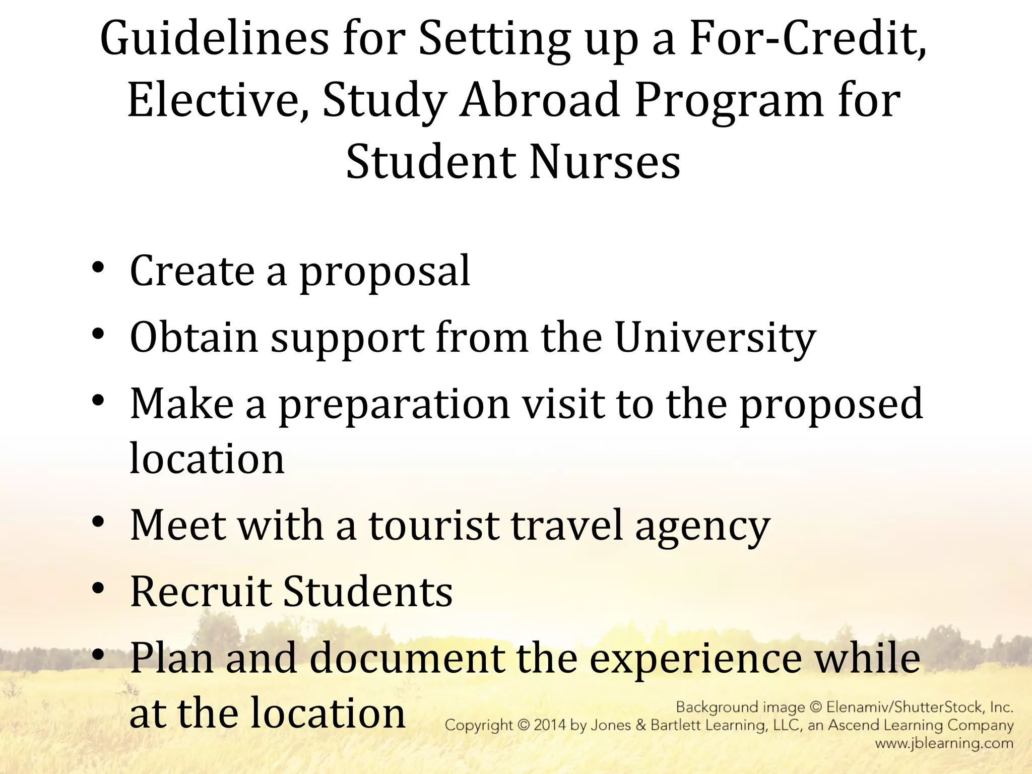 Guidelines for Setting up a For-Credit,
Elective, Study Abroad Program for
Student Nurses
• Create a proposal
• Obtain support from the University
• Make a preparation visit to the proposed
location
• Meet with a tourist travel agency
• Recruit Students
• Plan and document the experience while
at the location
 