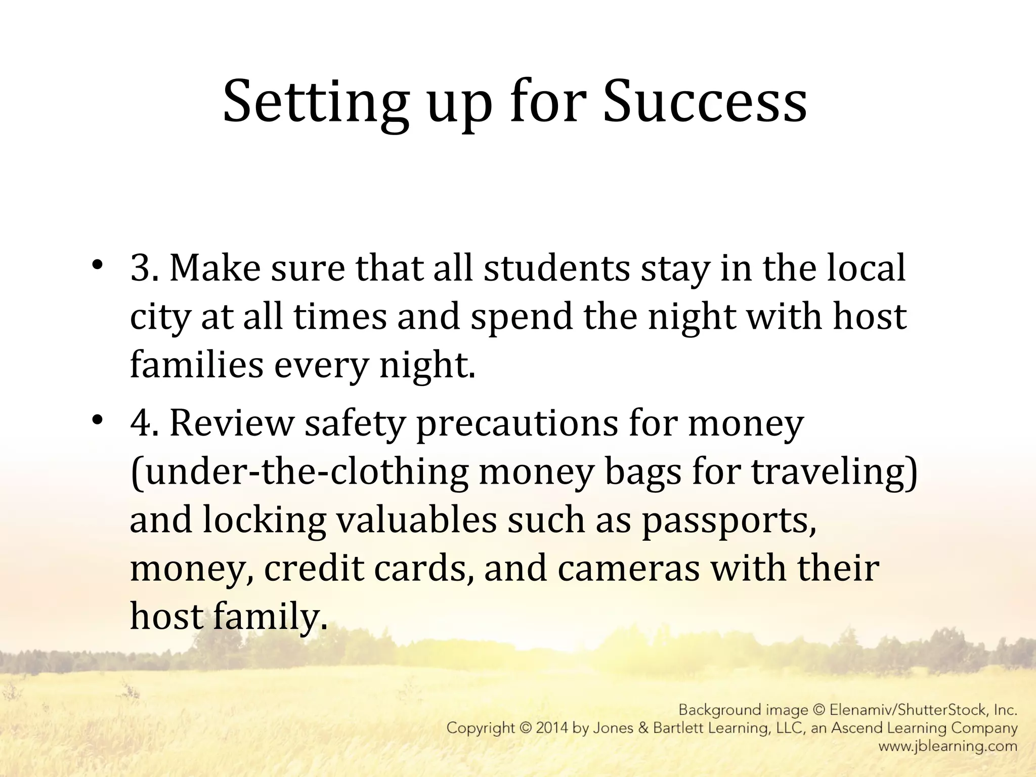 Setting up for Success
• 3. Make sure that all students stay in the local
city at all times and spend the night with host
families every night.
• 4. Review safety precautions for money
(under-the-clothing money bags for traveling)
and locking valuables such as passports,
money, credit cards, and cameras with their
host family.
 
