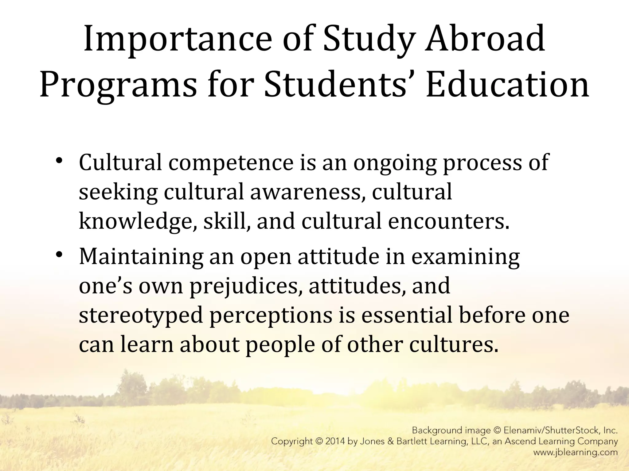Importance of Study Abroad
Programs for Students’ Education
• Cultural competence is an ongoing process of
seeking cultural awareness, cultural
knowledge, skill, and cultural encounters.
• Maintaining an open attitude in examining
one’s own prejudices, attitudes, and
stereotyped perceptions is essential before one
can learn about people of other cultures.
 