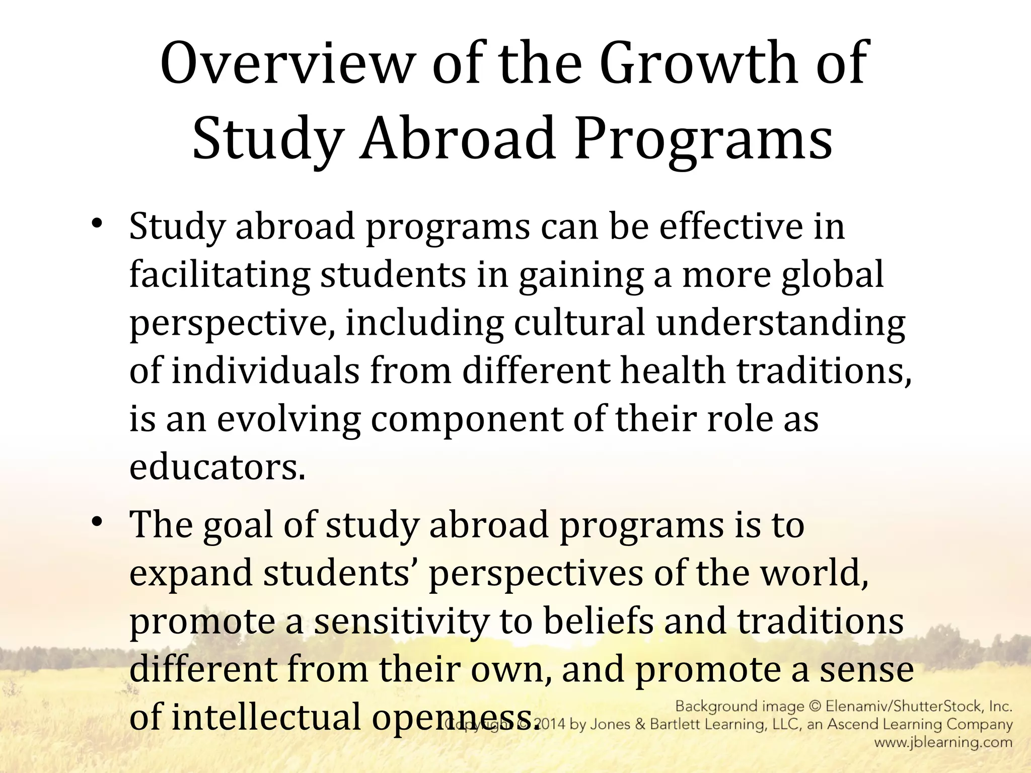 Overview of the Growth of
Study Abroad Programs
• Study abroad programs can be effective in
facilitating students in gaining a more global
perspective, including cultural understanding
of individuals from different health traditions,
is an evolving component of their role as
educators.
• The goal of study abroad programs is to
expand students’ perspectives of the world,
promote a sensitivity to beliefs and traditions
different from their own, and promote a sense
of intellectual openness.
 
