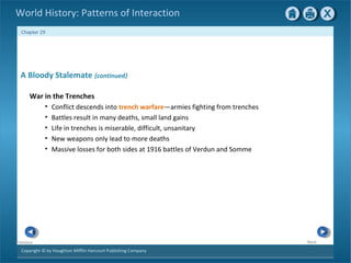 Copyright © by Houghton Mifflin Harcourt Publishing Company
NextPrevious
Chapter 29
World History: Patterns of Interaction
A Bloody Stalemate {continued}
War in the Trenches
• Conflict descends into trench warfare—armies fighting from trenches
• Battles result in many deaths, small land gains
• Life in trenches is miserable, difficult, unsanitary
• New weapons only lead to more deaths
• Massive losses for both sides at 1916 battles of Verdun and Somme
 