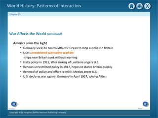 Copyright © by Houghton Mifflin Harcourt Publishing Company
NextPrevious
Chapter 29
World History: Patterns of Interaction
War Affects the World {continued}
America Joins the Fight
• Germany seeks to control Atlantic Ocean to stop supplies to Britain
• Uses unrestricted submarine warfare
-ships near Britain sunk without warning
• Halts policy in 1915, after sinking of Lusitania angers U.S.
• Renews unrestricted policy in 1917, hopes to starve Britain quickly
• Renewal of policy and effort to enlist Mexico anger U.S.
• U.S. declares war against Germany in April 1917, joining Allies
 