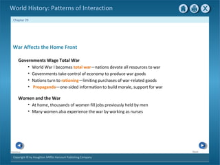 Copyright © by Houghton Mifflin Harcourt Publishing Company
NextPrevious
Chapter 29
World History: Patterns of Interaction
Women and the War
• At home, thousands of women fill jobs previously held by men
• Many women also experience the war by working as nurses
War Affects the Home Front
Governments Wage Total War
• World War I becomes total war—nations devote all resources to war
• Governments take control of economy to produce war goods
• Nations turn to rationing—limiting purchases of war-related goods
• Propaganda—one-sided information to build morale, support for war
 