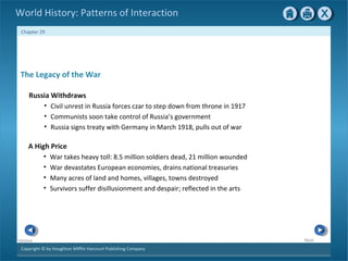 Copyright © by Houghton Mifflin Harcourt Publishing Company
NextPrevious
Chapter 29
World History: Patterns of Interaction
A High Price
• War takes heavy toll: 8.5 million soldiers dead, 21 million wounded
• War devastates European economies, drains national treasuries
• Many acres of land and homes, villages, towns destroyed
• Survivors suffer disillusionment and despair; reflected in the arts
The Legacy of the War
Russia Withdraws
• Civil unrest in Russia forces czar to step down from throne in 1917
• Communists soon take control of Russia’s government
• Russia signs treaty with Germany in March 1918, pulls out of war
 