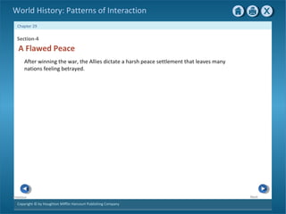 Copyright © by Houghton Mifflin Harcourt Publishing Company
NextPrevious
Chapter 29
World History: Patterns of Interaction
Section-4
A Flawed Peace
After winning the war, the Allies dictate a harsh peace settlement that leaves many
nations feeling betrayed.
 