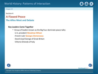 Copyright © by Houghton Mifflin Harcourt Publishing Company
NextPrevious
Chapter 29
World History: Patterns of Interaction
Section-4
A Flawed Peace
The Allies Meet and Debate
Key Leaders Come Together
• Group of leaders known as the Big Four dominate peace talks:
-U.S. president Woodrow Wilson
-French ruler Georges Clemenceau
-David Lloyd George of Great Britain
-Vittorio Orlando of Italy
Continued…
 