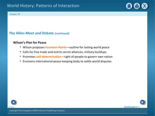 Copyright © by Houghton Mifflin Harcourt Publishing Company
NextPrevious
Chapter 29
World History: Patterns of Interaction
The Allies Meet and Debate {continued}
Wilson’s Plan for Peace
• Wilson proposes Fourteen Points—outline for lasting world peace
• Calls for free trade and end to secret alliances, military buildups
• Promotes self-determination—right of people to govern own nation
• Envisions international peace-keeping body to settle world disputes
Continued…
 