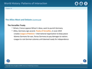 Copyright © by Houghton Mifflin Harcourt Publishing Company
NextPrevious
Chapter 29
World History: Patterns of Interaction
The Allies Meet and Debate {continued}
The Versailles Treaty
• Britain, France oppose Wilson’s ideas; want to punish Germany
• Allies, Germany sign accord, Treaty of Versailles, in June 1919
-creates League of Nations—international organization to keep peace
-blames Germans for war, forces Germany to pay damages to nations
-League to rule German colonies until deemed ready for independence
 