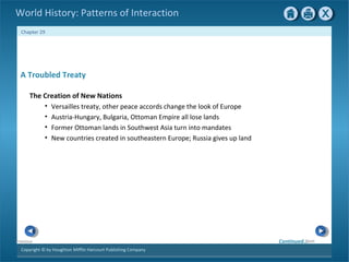 Copyright © by Houghton Mifflin Harcourt Publishing Company
NextPrevious
Chapter 29
World History: Patterns of Interaction
A Troubled Treaty
The Creation of New Nations
• Versailles treaty, other peace accords change the look of Europe
• Austria-Hungary, Bulgaria, Ottoman Empire all lose lands
• Former Ottoman lands in Southwest Asia turn into mandates
• New countries created in southeastern Europe; Russia gives up land
Continued…
 