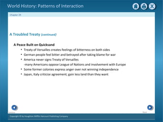 Copyright © by Houghton Mifflin Harcourt Publishing Company
NextPrevious
Chapter 29
World History: Patterns of Interaction
A Troubled Treaty {continued}
A Peace Built on Quicksand
• Treaty of Versailles creates feelings of bitterness on both sides
• German people feel bitter and betrayed after taking blame for war
• America never signs Treaty of Versailles
-many Americans oppose League of Nations and involvement with Europe
• Some former colonies express anger over not winning independence
• Japan, Italy criticize agreement; gain less land than they want
 