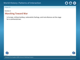 Copyright © by Houghton Mifflin Harcourt Publishing Company
NextPrevious
Chapter 29
World History: Patterns of Interaction
Section-1
In Europe, military buildup, nationalistic feelings, and rival alliances set the stage
for a continental war.
Marching Toward War
 