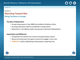 Copyright © by Houghton Mifflin Harcourt Publishing Company
NextPrevious
Chapter 29
World History: Patterns of Interaction
Imperialism and Militarism
• Competition for colonies stirs mistrust among European nations
• Mutual animosity spurs European countries to engage in arms race
• Militarism—policy of glorifying military power, preparing army
Section-1
Marching Toward War
Rising Tensions in Europe
The Rise of Nationalism
• Europe enjoys peace in late 1800s but problems lie below surface
• Growing nationalism leads to competition among nations
• Nationalism in the Balkans leads many groups to demand independence
 