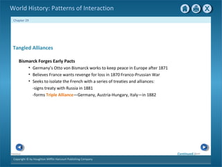 Copyright © by Houghton Mifflin Harcourt Publishing Company
NextPrevious
Chapter 29
World History: Patterns of Interaction
Tangled Alliances
Bismarck Forges Early Pacts
• Germany’s Otto von Bismarck works to keep peace in Europe after 1871
• Believes France wants revenge for loss in 1870 Franco-Prussian War
• Seeks to isolate the French with a series of treaties and alliances:
-signs treaty with Russia in 1881
-forms Triple Alliance—Germany, Austria-Hungary, Italy—in 1882
Continued…
 