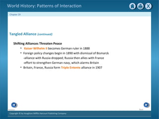 Copyright © by Houghton Mifflin Harcourt Publishing Company
NextPrevious
Chapter 29
World History: Patterns of Interaction
Tangled Alliance {continued}
Shifting Alliances Threaten Peace
• Kaiser Wilhelm II becomes German ruler in 1888
• Foreign policy changes begin in 1890 with dismissal of Bismarck
-alliance with Russia dropped; Russia then allies with France
-effort to strengthen German navy, which alarms Britain
• Britain, France, Russia form Triple Entente alliance in 1907
 