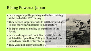 Rising Powers: Japan
• Japan began rapidly growing and industrializing
at the end of the 19th century
• They needed larger markets to sell their products
to, and more raw materials to manufacture
• So Japan pursues a policy of expansion in the
Pacific
• Japan had supported the Allies in WWI, but also
violated the Open Door Policy in China and was
forced to return their territorial gains
• They were not happy about this…
 
