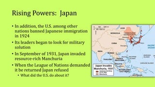Rising Powers: Japan
• In addition, the U.S. among other
nations banned Japanese immigration
in 1924
• Its leaders began to look for military
solution
• In September of 1931, Japan invaded
resource-rich Manchuria
• When the League of Nations demanded
it be returned Japan refused
• What did the U.S. do about it?
 
