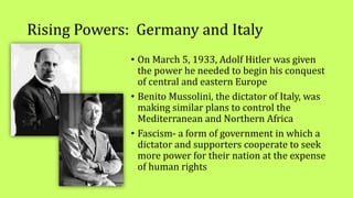 Rising Powers: Germany and Italy
• On March 5, 1933, Adolf Hitler was given
the power he needed to begin his conquest
of central and eastern Europe
• Benito Mussolini, the dictator of Italy, was
making similar plans to control the
Mediterranean and Northern Africa
• Fascism- a form of government in which a
dictator and supporters cooperate to seek
more power for their nation at the expense
of human rights
 