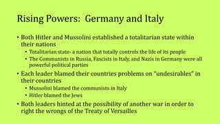 Rising Powers: Germany and Italy
• Both Hitler and Mussolini established a totalitarian state within
their nations
• Totalitarian state- a nation that totally controls the life of its people
• The Communists in Russia, Fascists in Italy, and Nazis in Germany were all
powerful political parties
• Each leader blamed their countries problems on “undesirables” in
their countries
• Mussolini blamed the communists in Italy
• Hitler blamed the Jews
• Both leaders hinted at the possibility of another war in order to
right the wrongs of the Treaty of Versailles
 