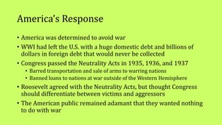 America’s Response
• America was determined to avoid war
• WWI had left the U.S. with a huge domestic debt and billions of
dollars in foreign debt that would never be collected
• Congress passed the Neutrality Acts in 1935, 1936, and 1937
• Barred transportation and sale of arms to warring nations
• Banned loans to nations at war outside of the Western Hemisphere
• Roosevelt agreed with the Neutrality Acts, but thought Congress
should differentiate between victims and aggressors
• The American public remained adamant that they wanted nothing
to do with war
 