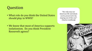 Question
• What role do you think the United States
should play in WWII?
• We know that most of America supports
isolationism. Do you think President
Roosevelt agrees?
“the only way our
American life and ideals
can be preserved is by
staying out of this war”
-Charles Lindbergh
 