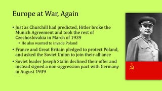 Europe at War, Again
• Just as Churchill had predicted, Hitler broke the
Munich Agreement and took the rest of
Czechoslovakia in March of 1939
• He also wanted to invade Poland
• France and Great Britain pledged to protect Poland,
and asked the Soviet Union to join their alliance
• Soviet leader Joseph Stalin declined their offer and
instead signed a non-aggression pact with Germany
in August 1939
 