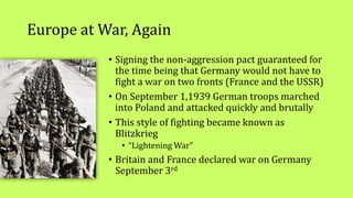 Europe at War, Again
• Signing the non-aggression pact guaranteed for
the time being that Germany would not have to
fight a war on two fronts (France and the USSR)
• On September 1,1939 German troops marched
into Poland and attacked quickly and brutally
• This style of fighting became known as
Blitzkrieg
• “Lightening War”
• Britain and France declared war on Germany
September 3rd
 