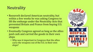 Neutrality
• Roosevelt declared American neutrality, but
within a few weeks he was asking Congress to
lift the embargo under the Neutrality Acts that
prevented Britain and France from buying U.S.
weapons
• Eventually Congress agreed as long as the allies
paid cash and carried the goods in their own
ships
• Why was it important to Congress that the allies
carry the weapons out of the U.S. in their own
ships?
 