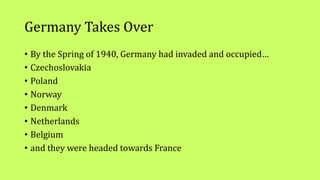 Germany Takes Over
• By the Spring of 1940, Germany had invaded and occupied…
• Czechoslovakia
• Poland
• Norway
• Denmark
• Netherlands
• Belgium
• and they were headed towards France
 