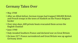 Germany Takes Over
• May 1940
• After an Allied defeat, German troops had trapped 300,000 British
and French troops in the town of Dunkirk on the France-Belgium
border
• Over nine-days, 600 private boats evacuated them across the
English Channel
• June 1940
• Italy invaded Southern France and declared war on Great Britain
• On June 22nd, France surrendered and Great Britain was up against
Germany alone
 