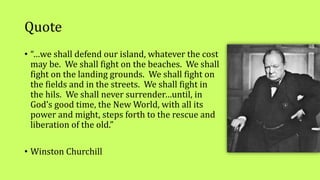 Quote
• “…we shall defend our island, whatever the cost
may be. We shall fight on the beaches. We shall
fight on the landing grounds. We shall fight on
the fields and in the streets. We shall fight in
the hils. We shall never surrender…until, in
God’s good time, the New World, with all its
power and might, steps forth to the rescue and
liberation of the old.”
• Winston Churchill
 