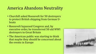 America Abandons Neutrality
• Churchill asked Roosevelt for 50 destroyers
to protect British shipping from German U-
boats
• Roosevelt bypassed Congress and, by
executive order, he transferred 50 old WWI
destroyers to Great Britain
• The American public was starting to think
that maybe they should be concerned about
the events in Europe
 