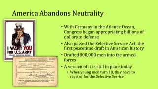America Abandons Neutrality
• With Germany in the Atlantic Ocean,
Congress began appropriating billions of
dollars to defense
• Also passed the Selective Service Act, the
first peacetime draft in American history
• Drafted 800,000 men into the armed
forces
• A version of it is still in place today
• When young men turn 18, they have to
register for the Selective Service
 