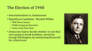 The Election of 1940
• Internationalism vs. Isolationism
• Republican Candidate: Wendell Willkie
• Wall Street lawyer
• Utility Company Executive
• Critic of the New Deal
• Democrats had to decide whether or not they
were going to break tradition, started by
George Washington, by nominating Roosevelt
for a third term
 