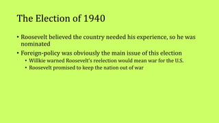 The Election of 1940
• Roosevelt believed the country needed his experience, so he was
nominated
• Foreign-policy was obviously the main issue of this election
• Willkie warned Roosevelt’s reelection would mean war for the U.S.
• Roosevelt promised to keep the nation out of war
 