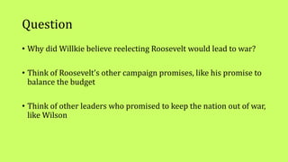 Question
• Why did Willkie believe reelecting Roosevelt would lead to war?
• Think of Roosevelt’s other campaign promises, like his promise to
balance the budget
• Think of other leaders who promised to keep the nation out of war,
like Wilson
 