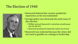The Election of 1940
• Roosevelt believed the country needed his
experience, so he was nominated
• Foreign-policy was obviously the main issue of
this election
• Willkie warned Roosevelt’s reelection would mean
war for the U.S.
• Roosevelt promised to keep the nation out of war
• Roosevelt was reelected because the voters did
not want to gamble on a change in leadership
 