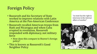 Foreign Policy
• Roosevelt and his Secretary of State
worked to improve relations with Latin
America at the Pan-American Conference
• Roosevelt recalled American troops from
Haiti and Nicaragua and when Cuba
erupted in revolution, Roosevelt
responded with diplomacy, not military
force
• How does this compare to Hoover’s foreign
policy?
• This is known as Roosevelt’s Good
Neighbor Policy
“no state has the right to
intervene in the internal
affairs of another”
 