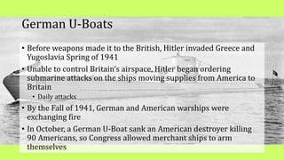German U-Boats
• Before weapons made it to the British, Hitler invaded Greece and
Yugoslavia Spring of 1941
• Unable to control Britain’s airspace, Hitler began ordering
submarine attacks on the ships moving supplies from America to
Britain
• Daily attacks
• By the Fall of 1941, German and American warships were
exchanging fire
• In October, a German U-Boat sank an American destroyer killing
90 Americans, so Congress allowed merchant ships to arm
themselves
 