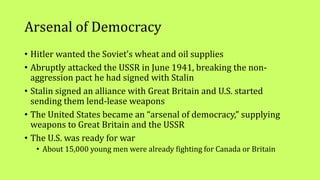 Arsenal of Democracy
• Hitler wanted the Soviet’s wheat and oil supplies
• Abruptly attacked the USSR in June 1941, breaking the non-
aggression pact he had signed with Stalin
• Stalin signed an alliance with Great Britain and U.S. started
sending them lend-lease weapons
• The United States became an “arsenal of democracy,” supplying
weapons to Great Britain and the USSR
• The U.S. was ready for war
• About 15,000 young men were already fighting for Canada or Britain
 