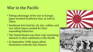 War in the Pacific
• Taking advantage of the war in Europe,
Japan invaded Southeast Asia, as well as
China
• Southeast Asia had tin, oil, zinc, rubber, and
rice which Japan needed for their
expanding industries
• The United States was their only remaining
obstacle to their ambitions in the Pacific
• In September 1940, Japan allied
themselves with the Axis Powers
 