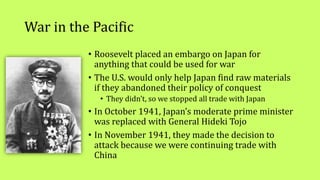 War in the Pacific
• Roosevelt placed an embargo on Japan for
anything that could be used for war
• The U.S. would only help Japan find raw materials
if they abandoned their policy of conquest
• They didn’t, so we stopped all trade with Japan
• In October 1941, Japan’s moderate prime minister
was replaced with General Hideki Tojo
• In November 1941, they made the decision to
attack because we were continuing trade with
China
 